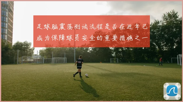 足球脑震荡测试流程是否在近年已成为保障球员安全的重要措施之一