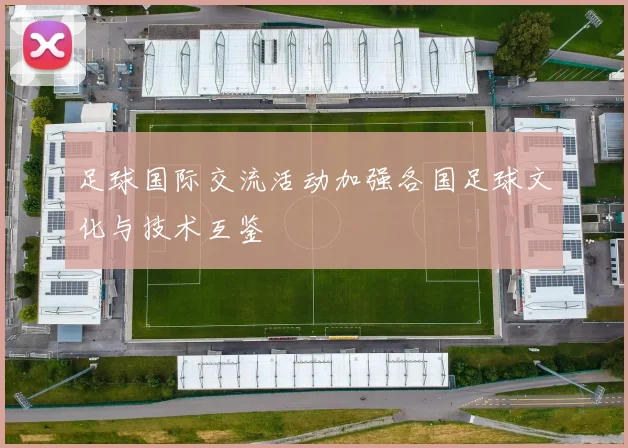 足球国际交流活动加强各国足球文化与技术互鉴